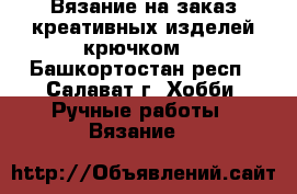 Вязание на заказ креативных изделей крючком. - Башкортостан респ., Салават г. Хобби. Ручные работы » Вязание   